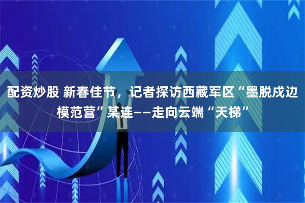 配资炒股 新春佳节，记者探访西藏军区“墨脱戍边模范营”某连——走向云端“天梯”