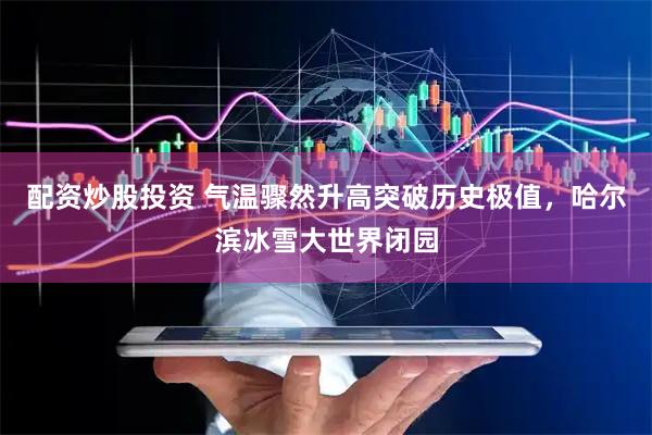 配资炒股投资 气温骤然升高突破历史极值，哈尔滨冰雪大世界闭园
