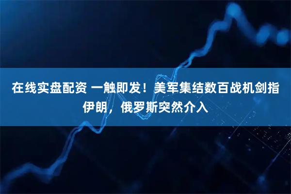 在线实盘配资 一触即发！美军集结数百战机剑指伊朗，俄罗斯突然介入