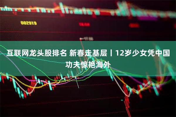 互联网龙头股排名 新春走基层丨12岁少女凭中国功夫惊艳海外