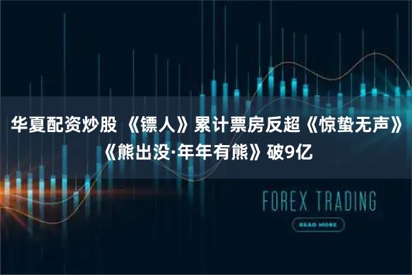 华夏配资炒股 《镖人》累计票房反超《惊蛰无声》《熊出没·年年有熊》破9亿