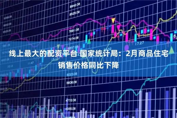 线上最大的配资平台 国家统计局：2月商品住宅销售价格同比下降