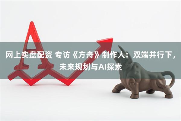 网上实盘配资 专访《方舟》制作人：双端并行下，未来规划与AI探索