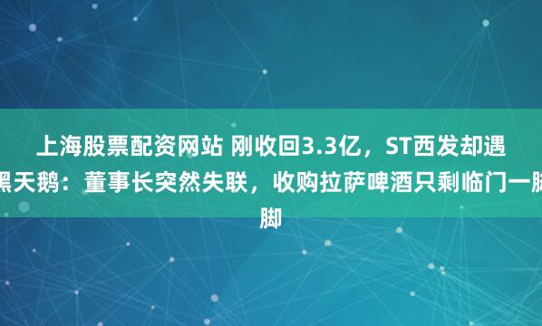 上海股票配资网站 刚收回3.3亿，ST西发却遇黑天鹅：董事长突然失联，收购拉萨啤酒只剩临门一脚