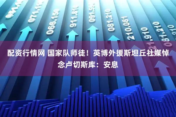 配资行情网 国家队师徒！英博外援斯坦丘社媒悼念卢切斯库：安息
