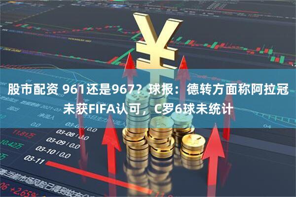 股市配资 961还是967？球报：德转方面称阿拉冠未获FIFA认可，C罗6球未统计