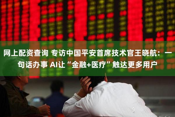 网上配资查询 专访中国平安首席技术官王晓航：一句话办事 AI让“金融+医疗”触达更多用户