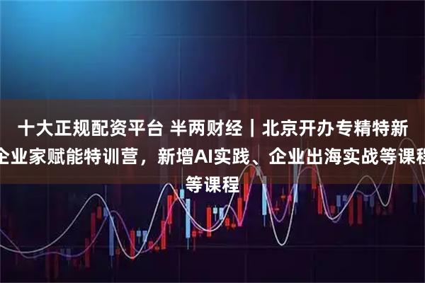十大正规配资平台 半两财经｜北京开办专精特新企业家赋能特训营，新增AI实践、企业出海实战等课程