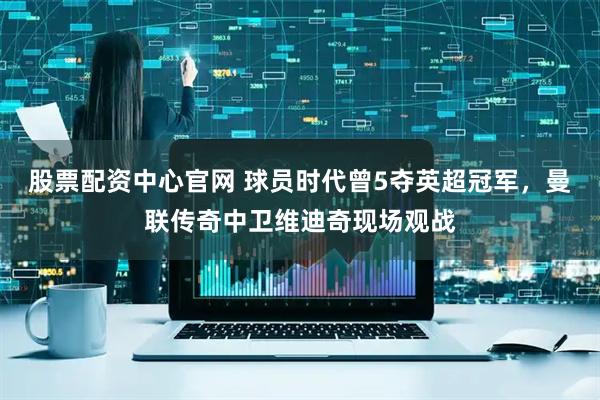 股票配资中心官网 球员时代曾5夺英超冠军，曼联传奇中卫维迪奇现场观战