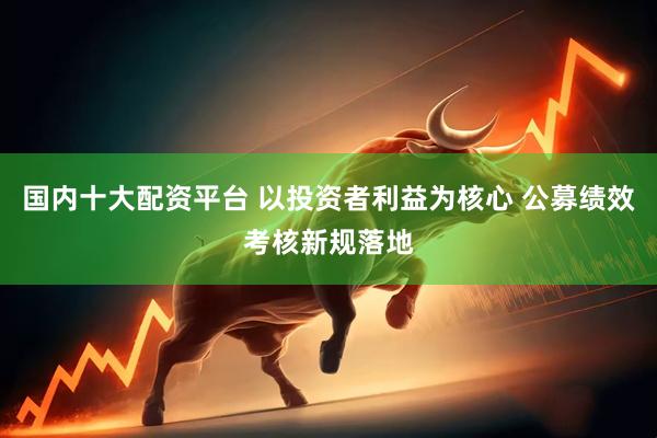 国内十大配资平台 以投资者利益为核心 公募绩效考核新规落地