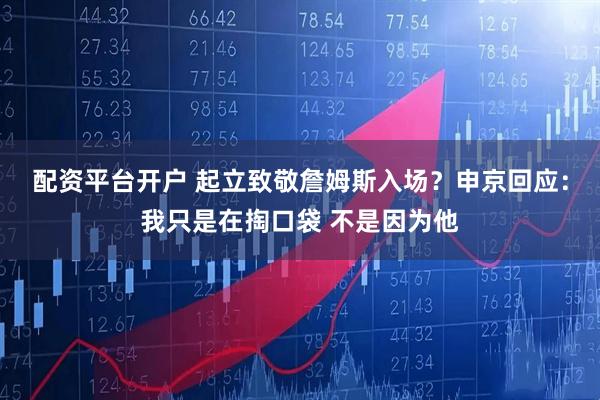 配资平台开户 起立致敬詹姆斯入场？申京回应：我只是在掏口袋 不是因为他