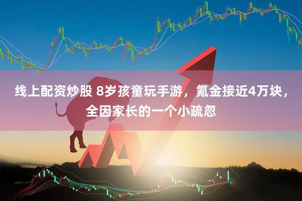 线上配资炒股 8岁孩童玩手游，氪金接近4万块，全因家长的一个小疏忽