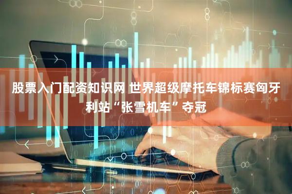 股票入门配资知识网 世界超级摩托车锦标赛匈牙利站“张雪机车”夺冠