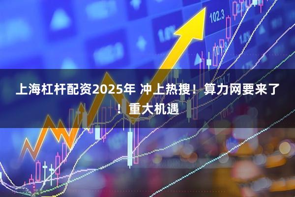 上海杠杆配资2025年 冲上热搜！算力网要来了！重大机遇