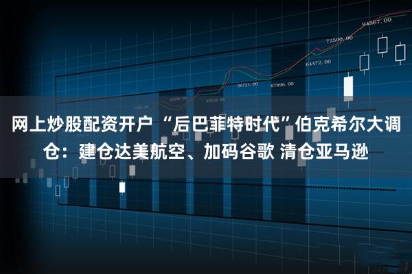 网上炒股配资开户 “后巴菲特时代”伯克希尔大调仓：建仓达美航空、加码谷歌 清仓亚马逊