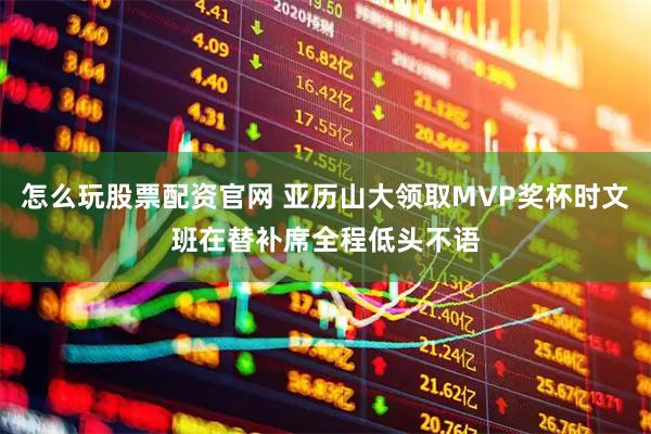 怎么玩股票配资官网 亚历山大领取MVP奖杯时文班在替补席全程低头不语