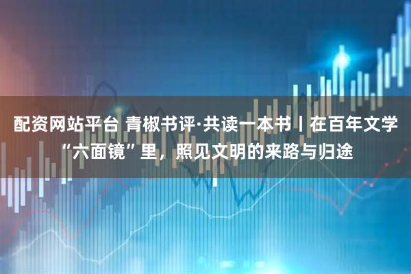 配资网站平台 青椒书评·共读一本书丨在百年文学“六面镜”里，照见文明的来路与归途