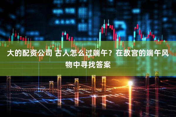 大的配资公司 古人怎么过端午？在故宫的端午风物中寻找答案
