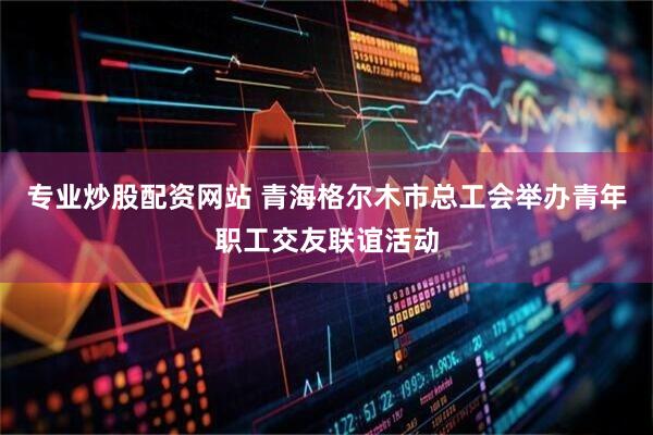 专业炒股配资网站 青海格尔木市总工会举办青年职工交友联谊活动
