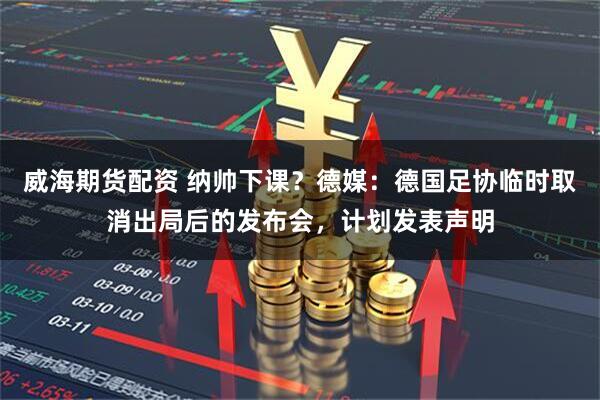 威海期货配资 纳帅下课？德媒：德国足协临时取消出局后的发布会，计划发表声明