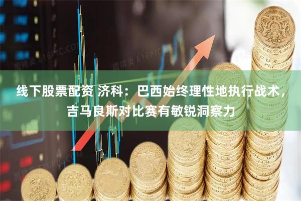 线下股票配资 济科：巴西始终理性地执行战术，吉马良斯对比赛有敏锐洞察力