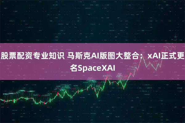 股票配资专业知识 马斯克AI版图大整合：xAI正式更名SpaceXAI