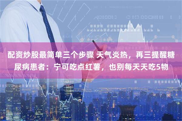 配资炒股最简单三个步骤 天气炎热，再三提醒糖尿病患者：宁可吃点红薯，也别每天天吃5物