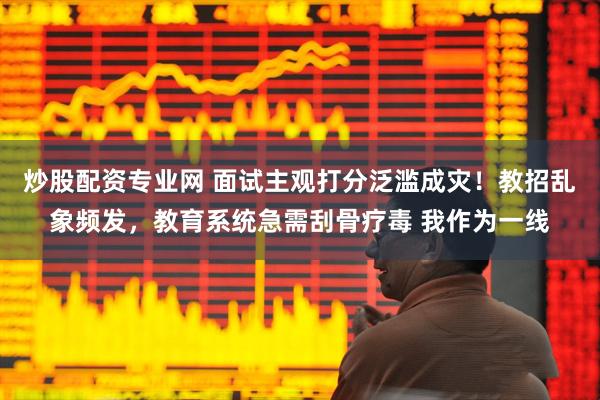 炒股配资专业网 面试主观打分泛滥成灾！教招乱象频发，教育系统急需刮骨疗毒 我作为一线