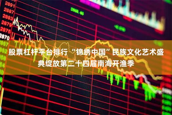股票杠杆平台排行 “锦绣中国”民族文化艺术盛典绽放第二十四届南海开渔季
