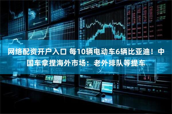 网络配资开户入口 每10辆电动车6辆比亚迪！中国车拿捏海外市场：老外排队等提车