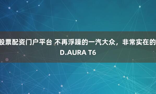股票配资门户平台 不再浮躁的一汽大众，非常实在的ID.AURA T6