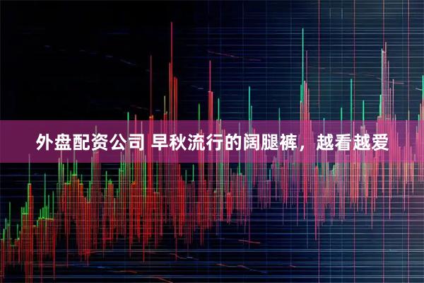 外盘配资公司 早秋流行的阔腿裤，越看越爱