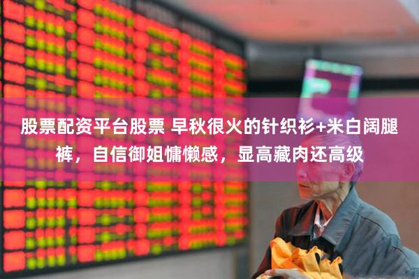 股票配资平台股票 早秋很火的针织衫+米白阔腿裤，自信御姐慵懒感，显高藏肉还高级