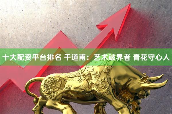 十大配资平台排名 干道甫：艺术破界者 青花守心人