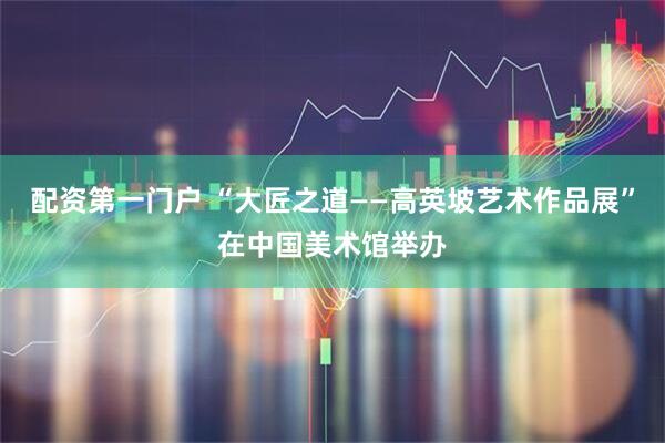 配资第一门户 “大匠之道——高英坡艺术作品展”在中国美术馆举办