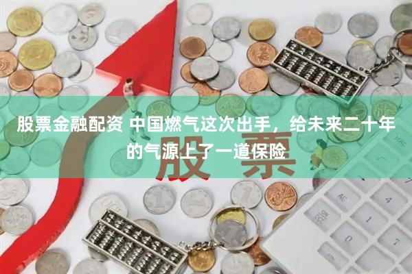 股票金融配资 中国燃气这次出手，给未来二十年的气源上了一道保险