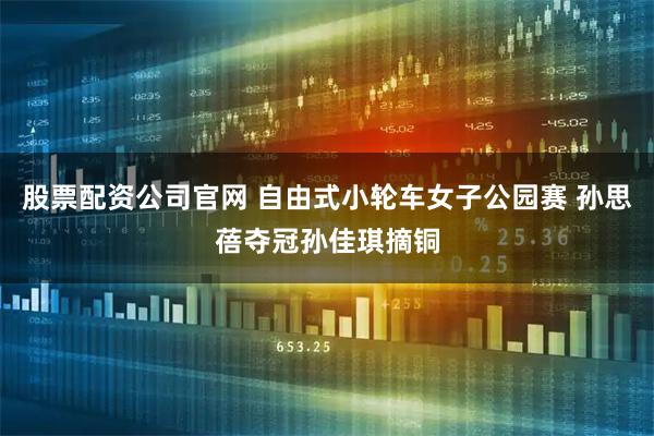 股票配资公司官网 自由式小轮车女子公园赛 孙思蓓夺冠孙佳琪摘铜
