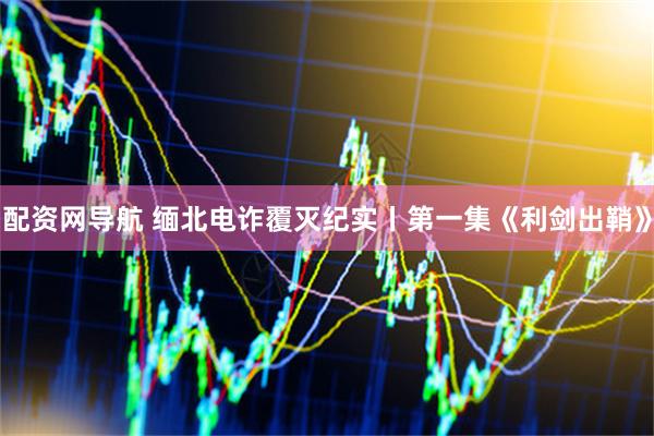 配资网导航 缅北电诈覆灭纪实丨第一集《利剑出鞘》
