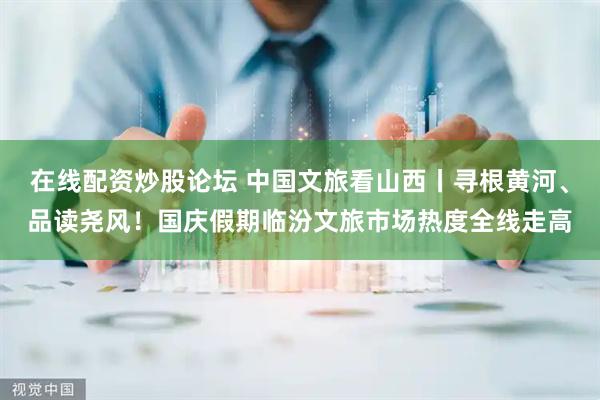 在线配资炒股论坛 中国文旅看山西丨寻根黄河、品读尧风！国庆假期临汾文旅市场热度全线走高