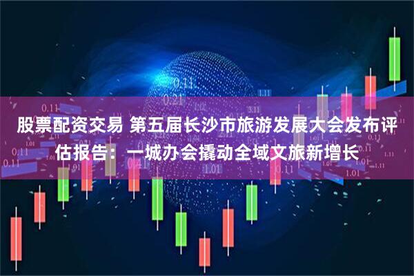 股票配资交易 第五届长沙市旅游发展大会发布评估报告:一城办会撬动全域文旅新增长