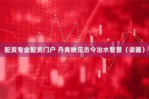 配资专业配资门户 丹青映见古今治水智慧（读画）