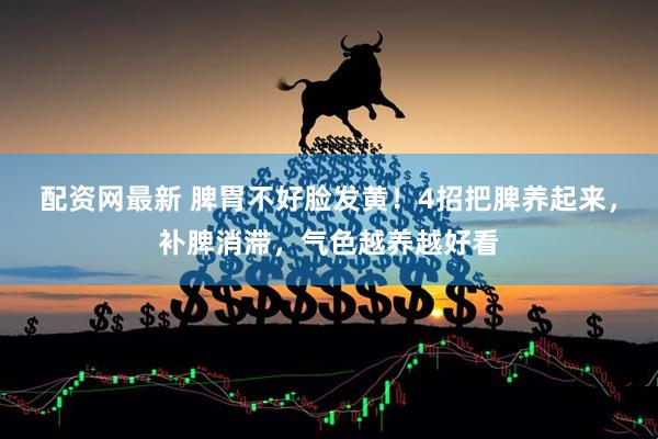 配资网最新 脾胃不好脸发黄！4招把脾养起来，补脾消滞，气色越养越好看